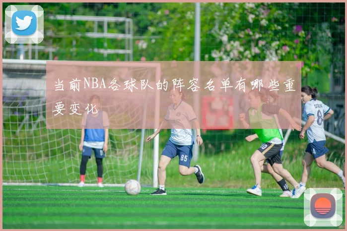 当前NBA各球队的阵容名单有哪些重要变化